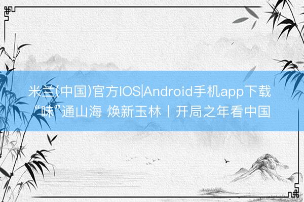 米兰(中国)官方IOS|Android手机app下载 “味”通山海 焕新玉林丨开局之年看中国