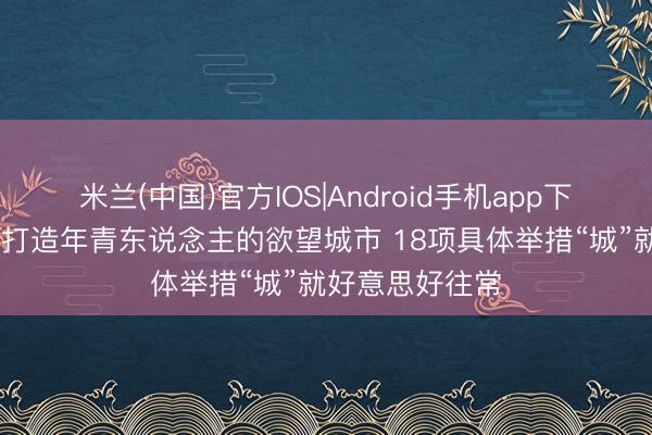 米兰(中国)官方IOS|Android手机app下载 焦点访谈丨打造年青东说念主的欲望城市 18项具体举措“城”就好意思好往常
