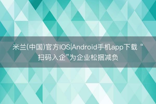 米兰(中国)官方IOS|Android手机app下载 “扫码入企”为企业松捆减负