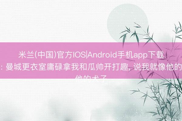 米兰(中国)官方IOS|Android手机app下载 B席: 曼城更衣室庸碌拿我和瓜帅开打趣, 说我就像他的犬子