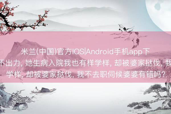 米兰(中国)官方IOS|Android手机app下载 我坐月子婆婆不出钱不出力， 她生病入院我也有样学样， 却被婆家挞伐， 我不去职伺候婆婆有错吗?