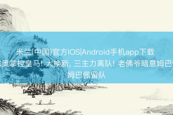 米兰(中国)官方IOS|Android手机app下载 穆里尼奥掌控皇马! 大换新， 三主力离队! 老佛爷暗意姆巴佩留队