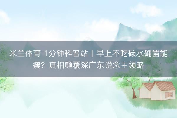 米兰体育 1分钟科普站丨早上不吃碳水确凿能瘦？真相颠覆深广东说念主领略
