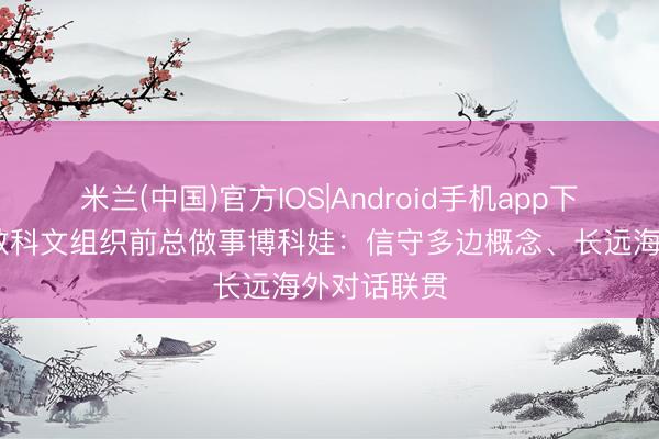 米兰(中国)官方IOS|Android手机app下载 连合国教科文组织前总做事博科娃：信守多边概念、长远海外对话联贯