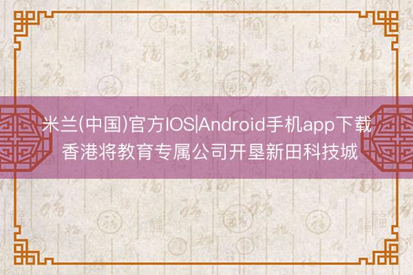 米兰(中国)官方IOS|Android手机app下载 香港将教育专属公司开垦新田科技城