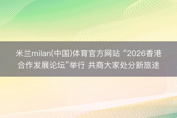 米兰milan(中国)体育官方网站 “2026香港合作发展论坛”举行 共商大家处分新旅途