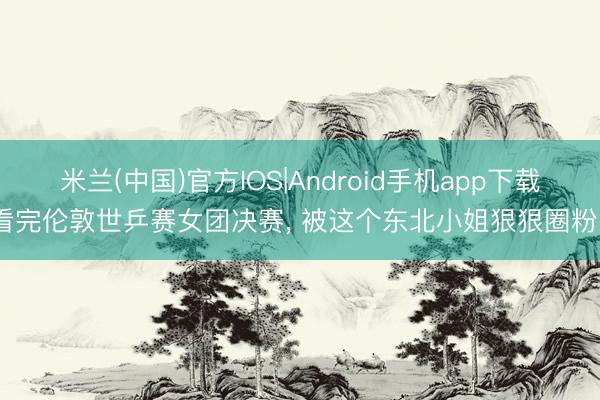 米兰(中国)官方IOS|Android手机app下载 看完伦敦世乒赛女团决赛， 被这个东北小姐狠狠圈粉了