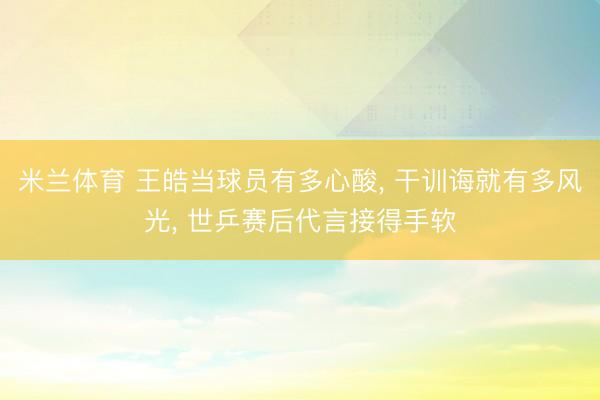 米兰体育 王皓当球员有多心酸， 干训诲就有多风光， 世乒赛后代言接得手软