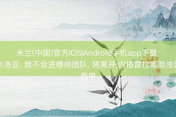 米兰(中国)官方IOS|Android手机app下载 阿韦洛亚: 我不会进穆帅团队， 将离开;内格雷拉案混浊西甲