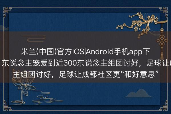 米兰(中国)官方IOS|Android手机app下载 从赛场到餐馆、从1东说念主宠爱到近300东说念主组团讨好，足球让成都社区更“和好意思”