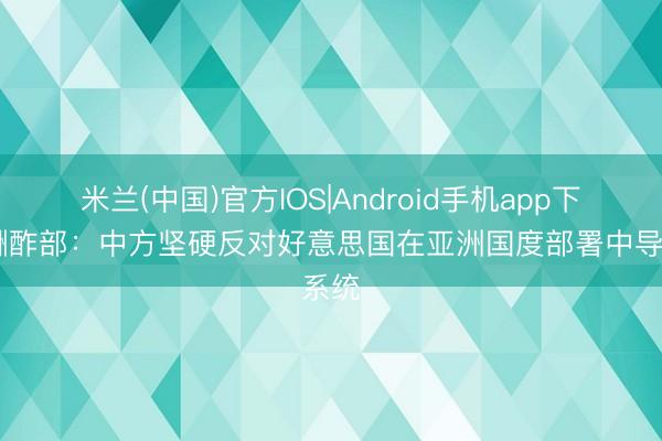 米兰(中国)官方IOS|Android手机app下载 酬酢部：中方坚硬反对好意思国在亚洲国度部署中导系统