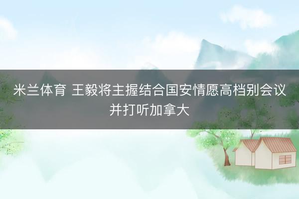 米兰体育 王毅将主握结合国安情愿高档别会议并打听加拿大