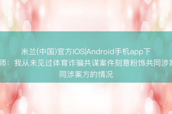 米兰(中国)官方IOS|Android手机app下载 罗基讼师：我从未见过体育诈骗共谋案件刻意粉饰共同涉案方的情况