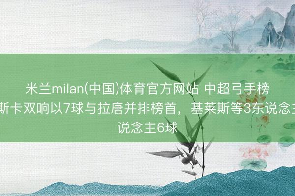 米兰milan(中国)体育官方网站 中超弓手榜：奥斯卡双响以7球与拉唐并排榜首，基莱斯等3东说念主6球