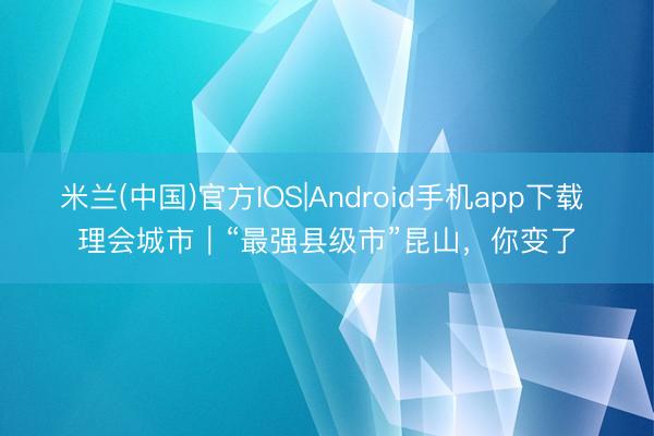 米兰(中国)官方IOS|Android手机app下载 理会城市|“最强县级市”昆山,你变了