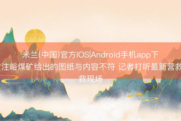 米兰(中国)官方IOS|Android手机app下载 贯注峪煤矿给出的图纸与内容不符 记者打听最新营救现场