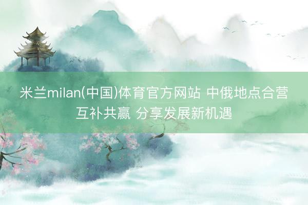 米兰milan(中国)体育官方网站 中俄地点合营互补共赢 分享发展新机遇