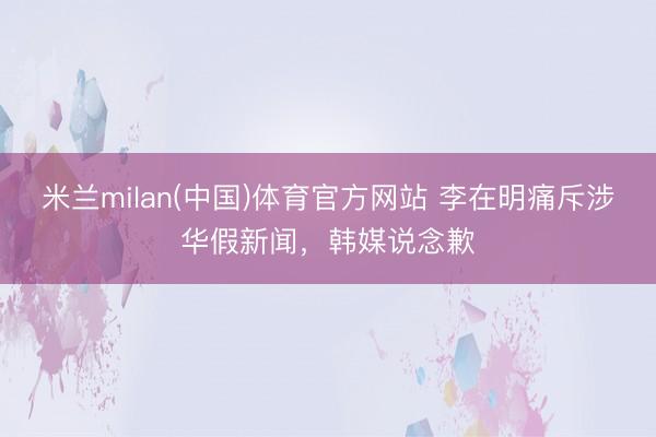 米兰milan(中国)体育官方网站 李在明痛斥涉华假新闻，韩媒说念歉