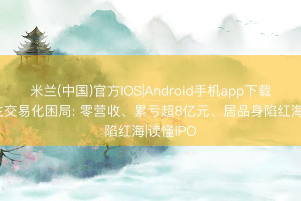 米兰(中国)官方IOS|Android手机app下载 恒润达生交易化困局: 零营收、累亏超8亿元、居品身陷红海|读懂IPO