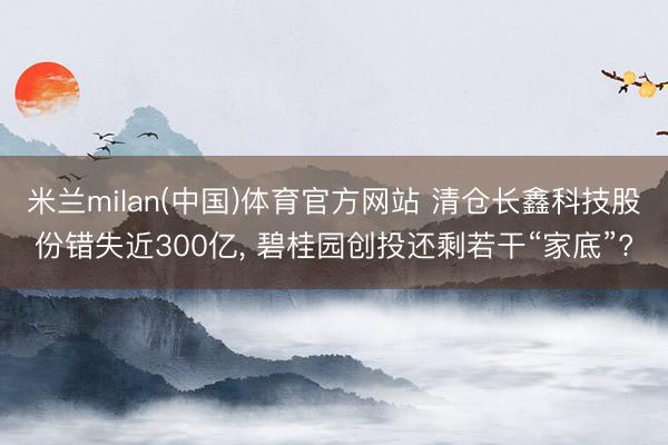米兰milan(中国)体育官方网站 清仓长鑫科技股份错失近300亿， 碧桂园创投还剩若干“家底”?