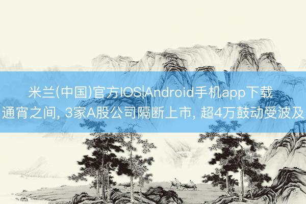 米兰(中国)官方IOS|Android手机app下载 通宵之间， 3家A股公司隔断上市， 超4万鼓动受波及