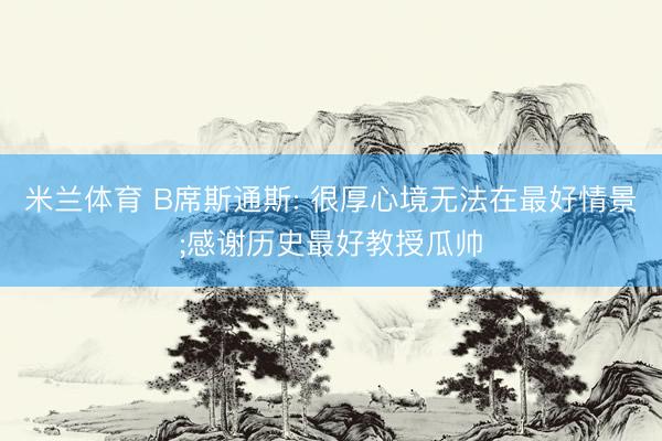 米兰体育 B席斯通斯: 很厚心境无法在最好情景;感谢历史最好教授瓜帅