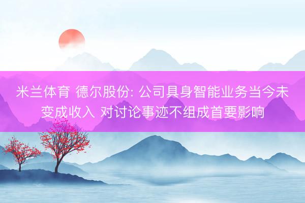 米兰体育 德尔股份: 公司具身智能业务当今未变成收入 对讨论事迹不组成首要影响