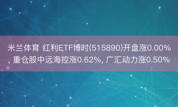 米兰体育 红利ETF博时(515890)开盘涨0.00%， 重仓股中远海控涨0.62%， 广汇动力涨0.50%