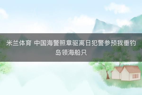 米兰体育 中国海警照章驱离日犯警参预我垂钓岛领海船只