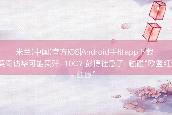 米兰(中国)官方IOS|Android手机app下载 武契奇访华可能买歼-10C? 彭博社急了: 触碰“欧盟红线”