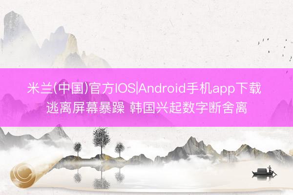 米兰(中国)官方IOS|Android手机app下载 逃离屏幕暴躁 韩国兴起数字断舍离