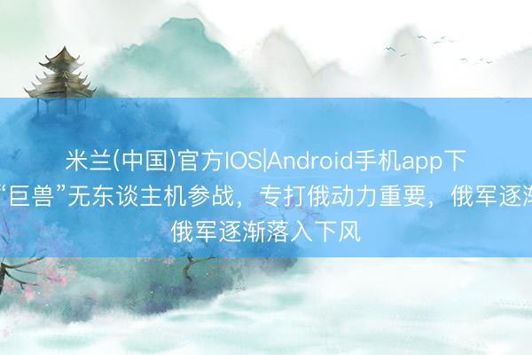 米兰(中国)官方IOS|Android手机app下载 乌克兰“巨兽”无东谈主机参战，专打俄动力重要，俄军逐渐落入下风