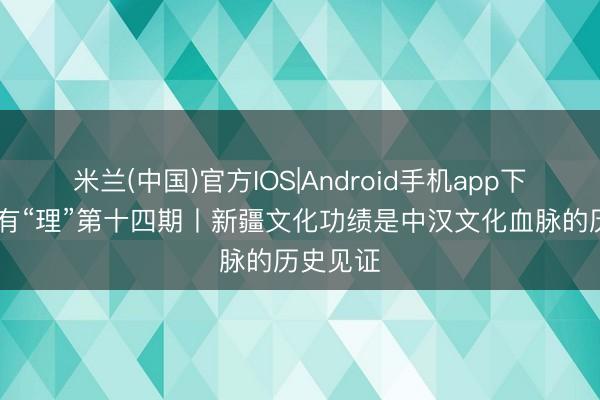 米兰(中国)官方IOS|Android手机app下载 新疆有“理”第十四期丨新疆文化功绩是中汉文化血脉的历史见证