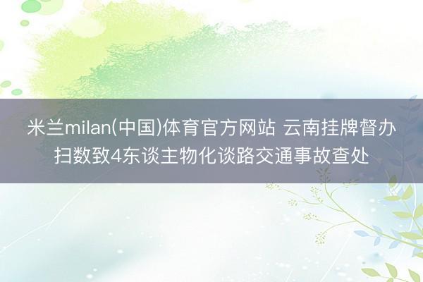 米兰milan(中国)体育官方网站 云南挂牌督办扫数致4东谈主物化谈路交通事故查处