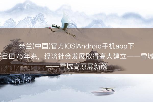 米兰(中国)官方IOS|Android手机app下载 西藏和平目田75年来，经济社会发展取得高大建立——雪域高原展新颜