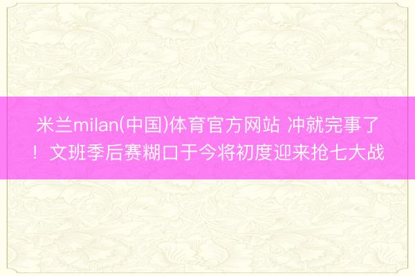 米兰milan(中国)体育官方网站 冲就完事了！文班季后赛糊口于今将初度迎来抢七大战