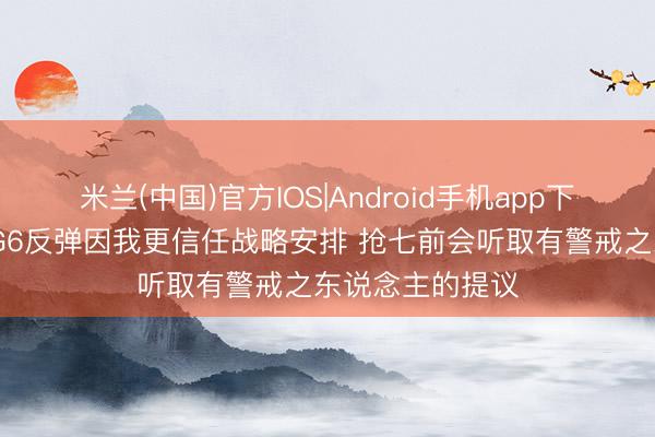 米兰(中国)官方IOS|Android手机app下载 文班亚马：G6反弹因我更信任战略安排 抢七前会听取有警戒之东说念主的提议
