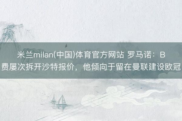 米兰milan(中国)体育官方网站 罗马诺：B费屡次拆开沙特报价，他倾向于留在曼联建设欧冠