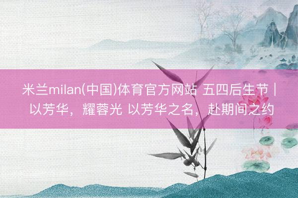 米兰milan(中国)体育官方网站 五四后生节 | 以芳华，耀蓉光 以芳华之名，赴期间之约