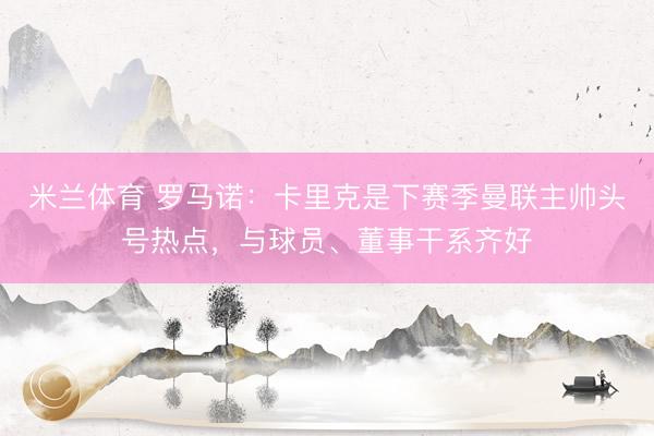 米兰体育 罗马诺：卡里克是下赛季曼联主帅头号热点，与球员、董事干系齐好
