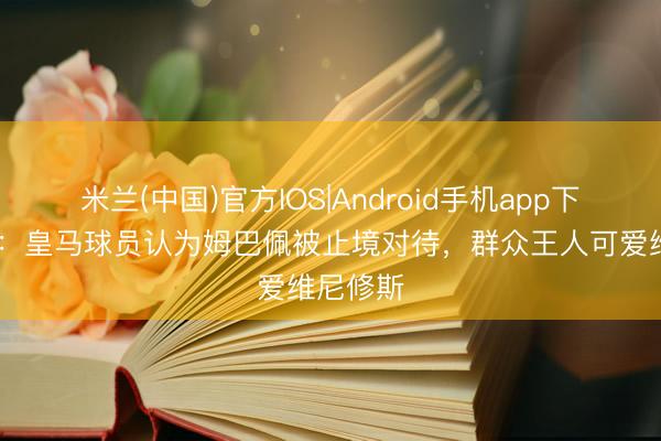 米兰(中国)官方IOS|Android手机app下载 记者：皇马球员认为姆巴佩被止境对待，群众王人可爱维尼修斯