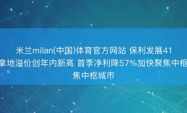 米兰milan(中国)体育官方网站 保利发展41.5亿拿地溢价创年内新高 首季净利降57%加快聚焦中枢城市