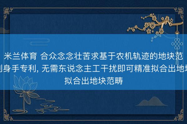 米兰体育 合众念念壮苦求基于农机轨迹的地块范畴识别身手专利， 无需东说念主工干扰即可精准拟合出地块范畴