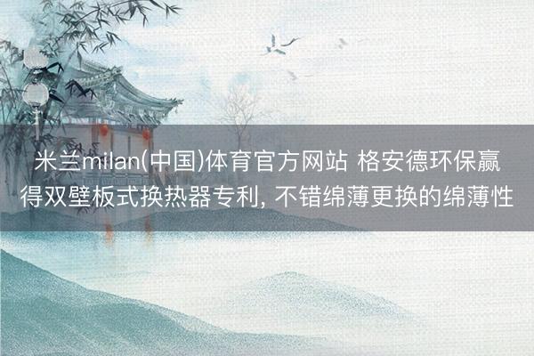 米兰milan(中国)体育官方网站 格安德环保赢得双壁板式换热器专利， 不错绵薄更换的绵薄性