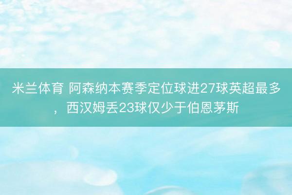 米兰体育 阿森纳本赛季定位球进27球英超最多，西汉姆丢23球仅少于伯恩茅斯