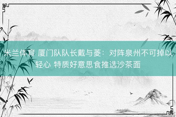 米兰体育 厦门队队长戴与菱：对阵泉州不可掉以轻心 特质好意思食推选沙茶面