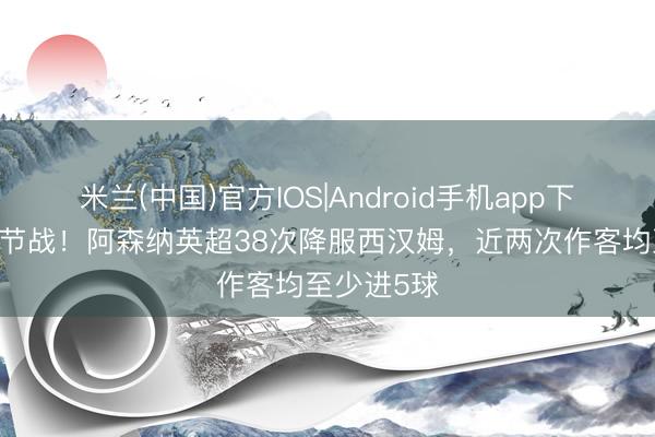 米兰(中国)官方IOS|Android手机app下载 争冠关节战！阿森纳英超38次降服西汉姆，近两次作客均至少进5球
