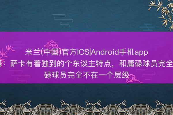 米兰(中国)官方IOS|Android手机app下载 阿尔特塔：萨卡有着独到的个东谈主特点，和庸碌球员完全不在一个层级