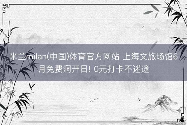 米兰milan(中国)体育官方网站 上海文旅场馆6月免费洞开日! 0元打卡不迷途