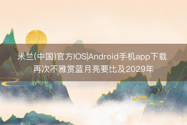 米兰(中国)官方IOS|Android手机app下载 再次不雅赏蓝月亮要比及2029年